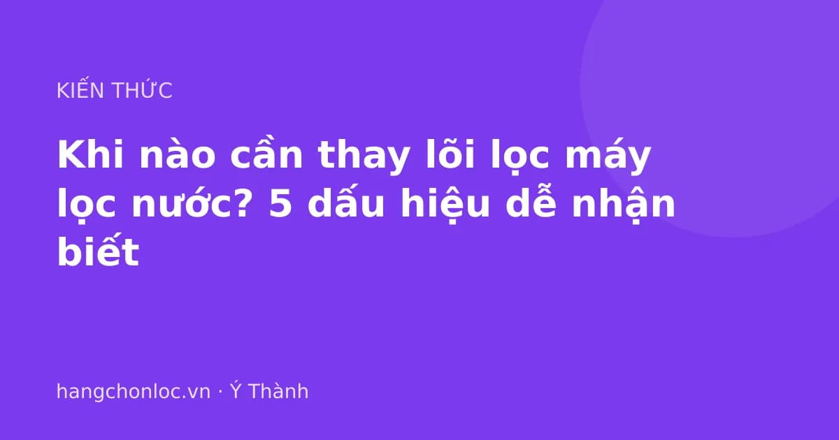 Khi nào cần thay lõi lọc máy lọc nước? 5 dấu hiệu dễ nhận biết